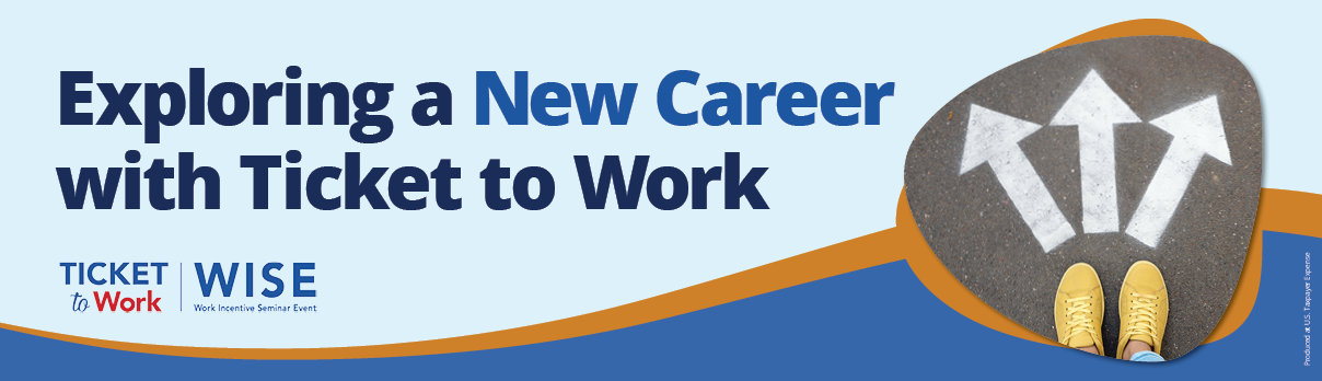 A graphic that says, “Exploring a New Career with Ticket to Work” The graphic features the Ticket to Work WISE (Work Incentive Seminar Event) logo, and Question and Answer icon. Produced at U.S. Taxpayer’s expense.